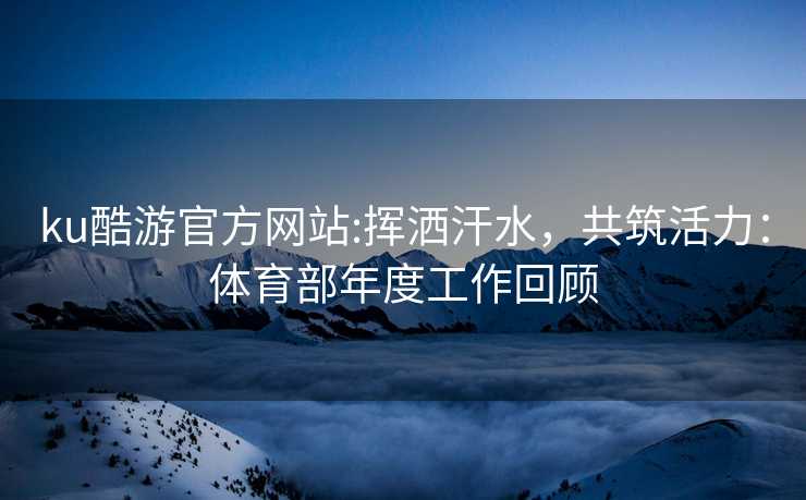 ku酷游官方网站:挥洒汗水，共筑活力：体育部年度工作回顾