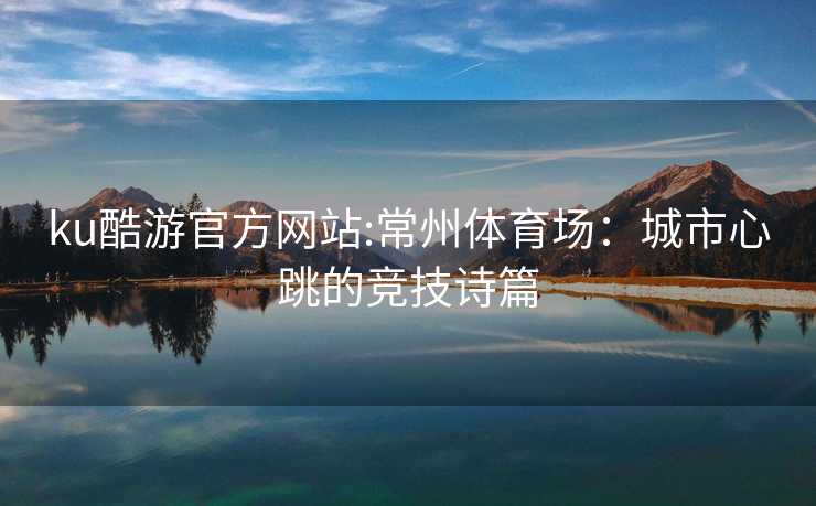 ku酷游官方网站:常州体育场：城市心跳的竞技诗篇