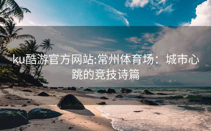 ku酷游官方网站:常州体育场：城市心跳的竞技诗篇