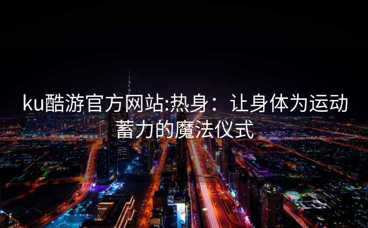 ku酷游官方网站:热身：让身体为运动蓄力的魔法仪式