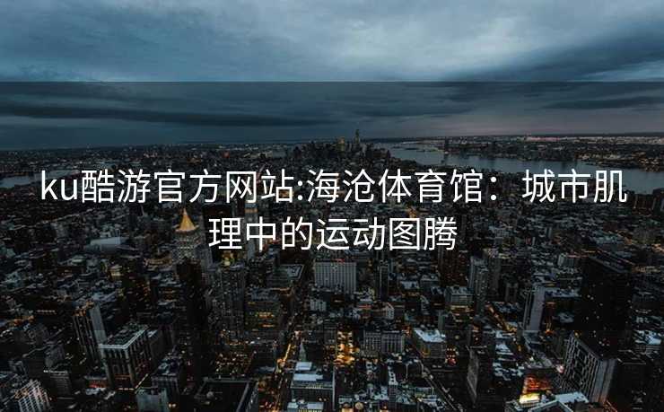ku酷游官方网站:海沧体育馆：城市肌理中的运动图腾