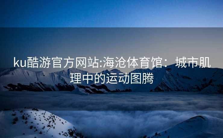 ku酷游官方网站:海沧体育馆：城市肌理中的运动图腾