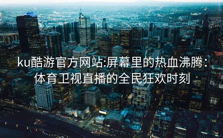 ku酷游官方网站:屏幕里的热血沸腾：体育卫视直播的全民狂欢时刻