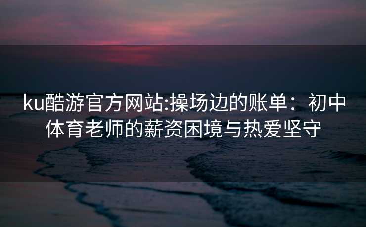 ku酷游官方网站:操场边的账单：初中体育老师的薪资困境与热爱坚守