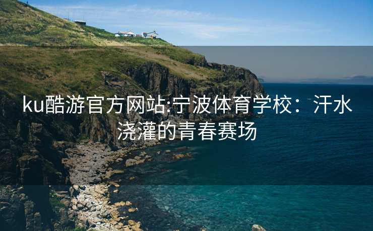 ku酷游官方网站:宁波体育学校：汗水浇灌的青春赛场