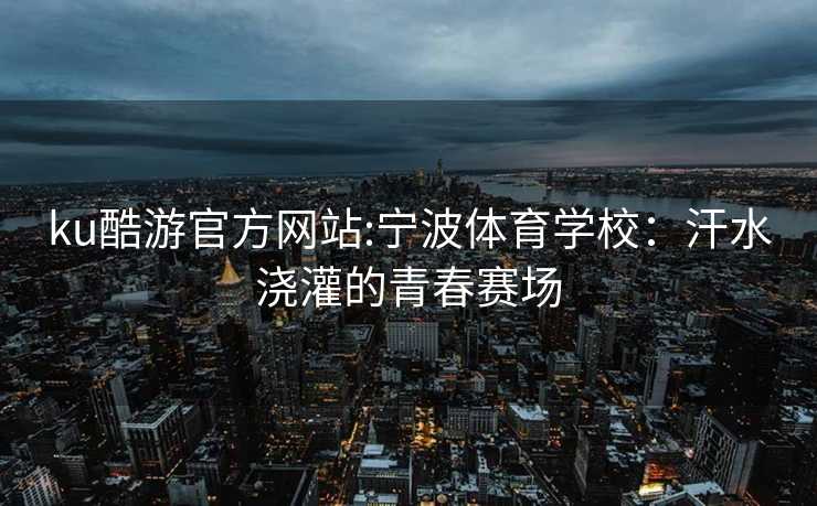 ku酷游官方网站:宁波体育学校：汗水浇灌的青春赛场