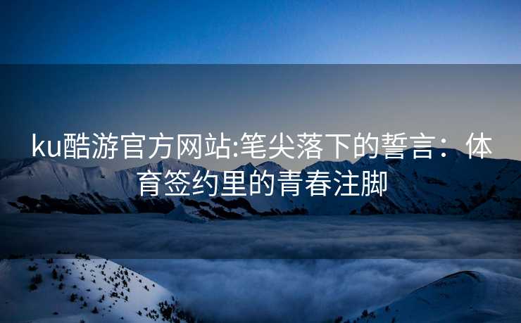 ku酷游官方网站:笔尖落下的誓言：体育签约里的青春注脚