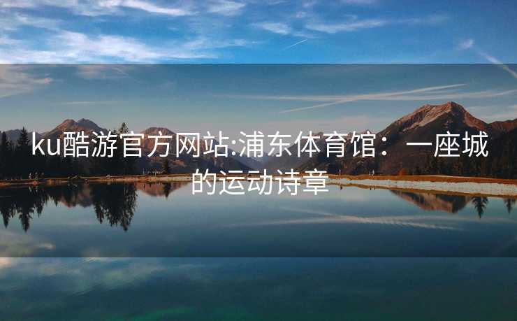 ku酷游官方网站:浦东体育馆：一座城的运动诗章
