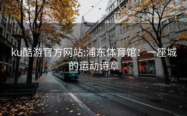 ku酷游官方网站:浦东体育馆：一座城的运动诗章