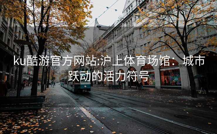 ku酷游官方网站:沪上体育场馆：城市跃动的活力符号