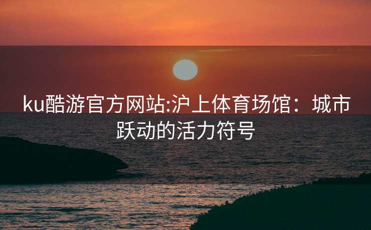 ku酷游官方网站:沪上体育场馆：城市跃动的活力符号