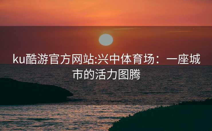 ku酷游官方网站:兴中体育场：一座城市的活力图腾