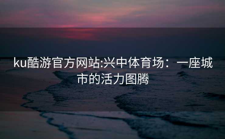 ku酷游官方网站:兴中体育场：一座城市的活力图腾