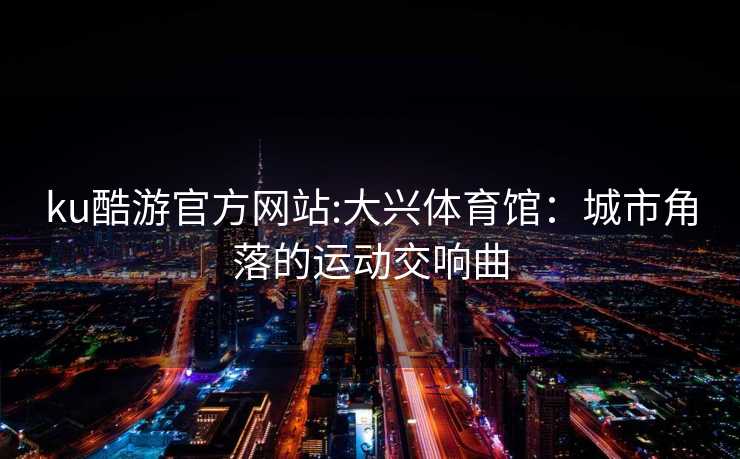 ku酷游官方网站:大兴体育馆：城市角落的运动交响曲