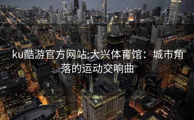 ku酷游官方网站:大兴体育馆：城市角落的运动交响曲