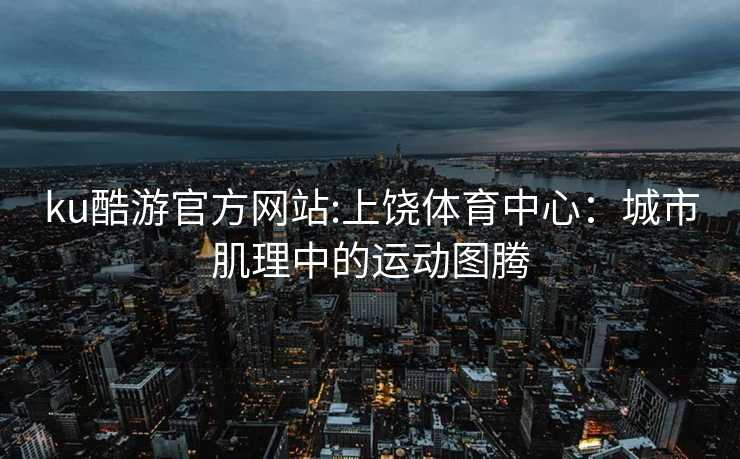 ku酷游官方网站:上饶体育中心：城市肌理中的运动图腾
