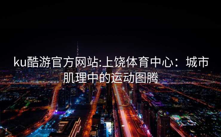 ku酷游官方网站:上饶体育中心：城市肌理中的运动图腾