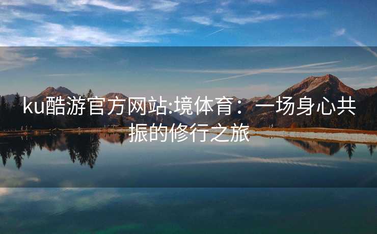 ku酷游官方网站:境体育：一场身心共振的修行之旅