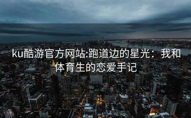 ku酷游官方网站:跑道边的星光：我和体育生的恋爱手记