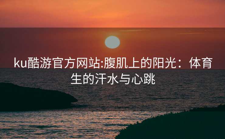 ku酷游官方网站:腹肌上的阳光：体育生的汗水与心跳