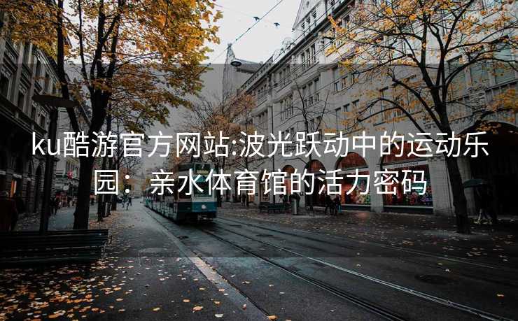 ku酷游官方网站:波光跃动中的运动乐园：亲水体育馆的活力密码