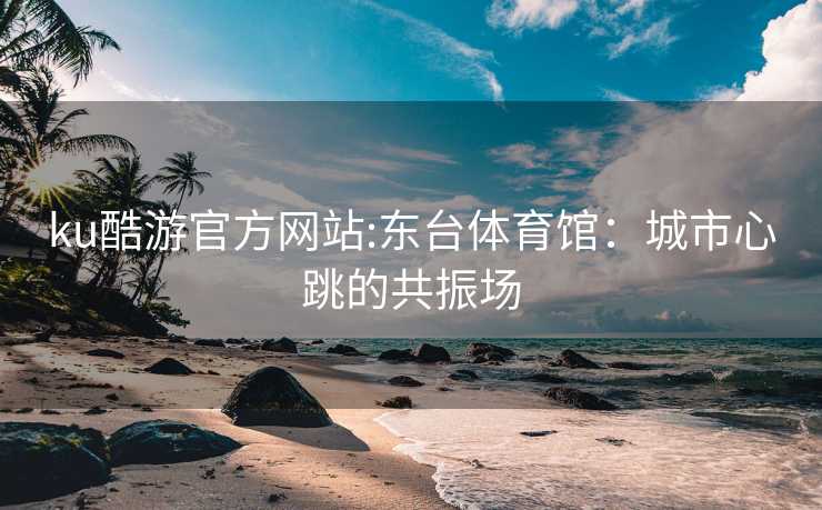 ku酷游官方网站:东台体育馆：城市心跳的共振场