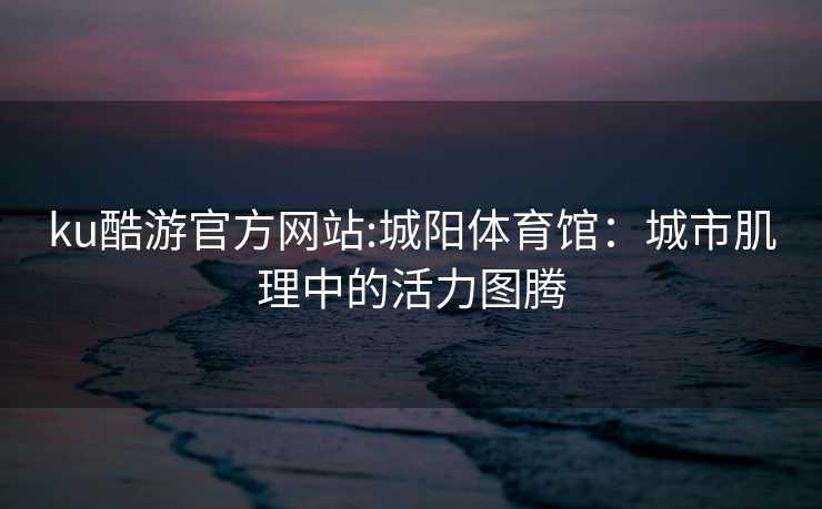 ku酷游官方网站:城阳体育馆：城市肌理中的活力图腾
