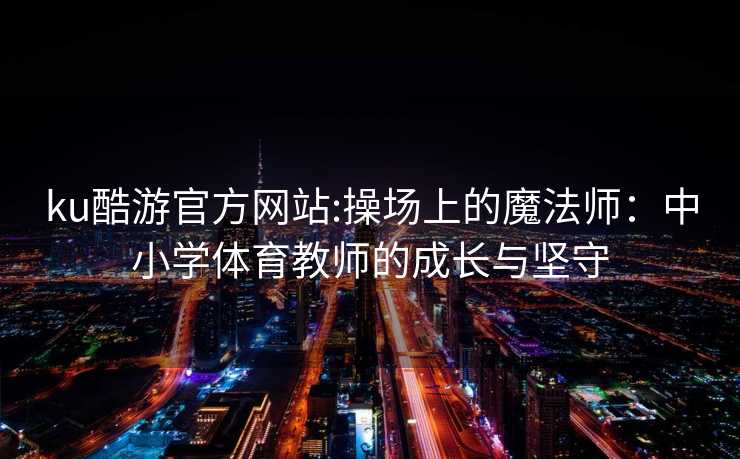 ku酷游官方网站:操场上的魔法师：中小学体育教师的成长与坚守