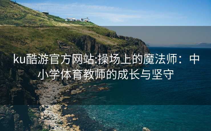 ku酷游官方网站:操场上的魔法师：中小学体育教师的成长与坚守