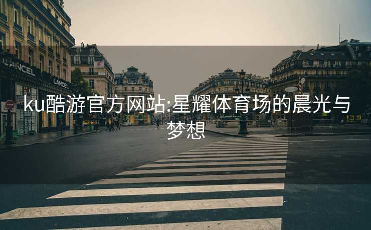 ku酷游官方网站:星耀体育场的晨光与梦想