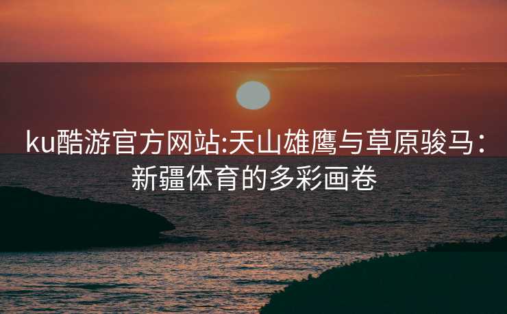 ku酷游官方网站:天山雄鹰与草原骏马：新疆体育的多彩画卷