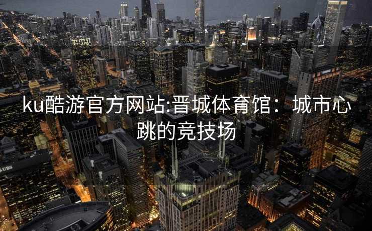 ku酷游官方网站:晋城体育馆：城市心跳的竞技场