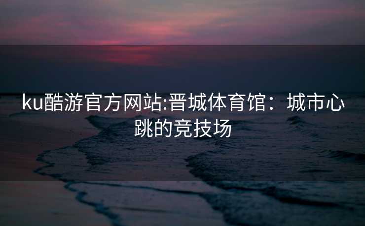 ku酷游官方网站:晋城体育馆：城市心跳的竞技场