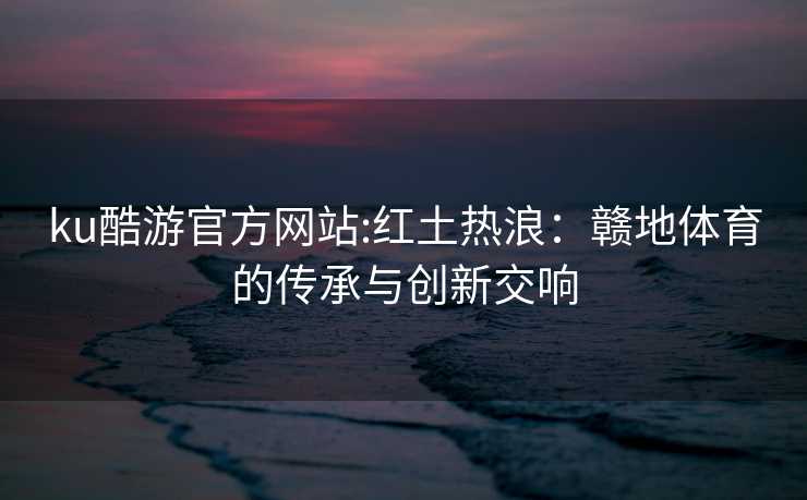 ku酷游官方网站:红土热浪：赣地体育的传承与创新交响