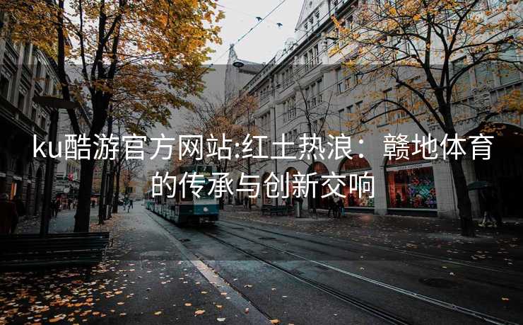 ku酷游官方网站:红土热浪：赣地体育的传承与创新交响