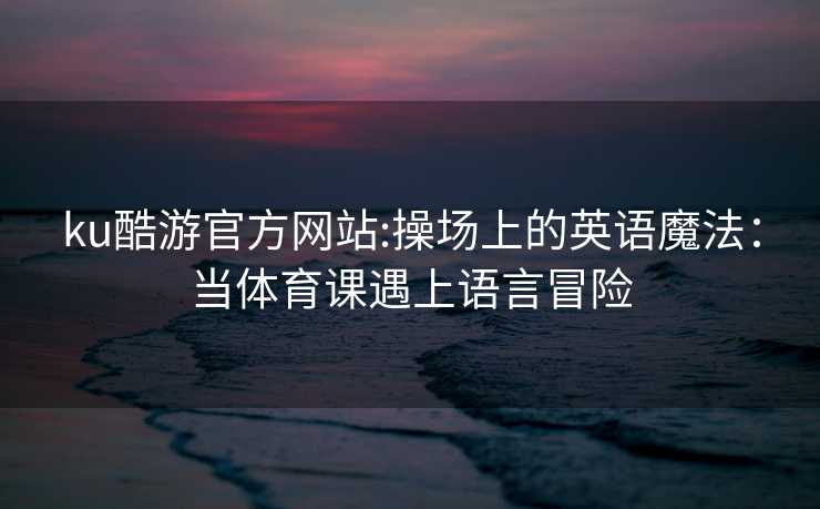 ku酷游官方网站:操场上的英语魔法：当体育课遇上语言冒险