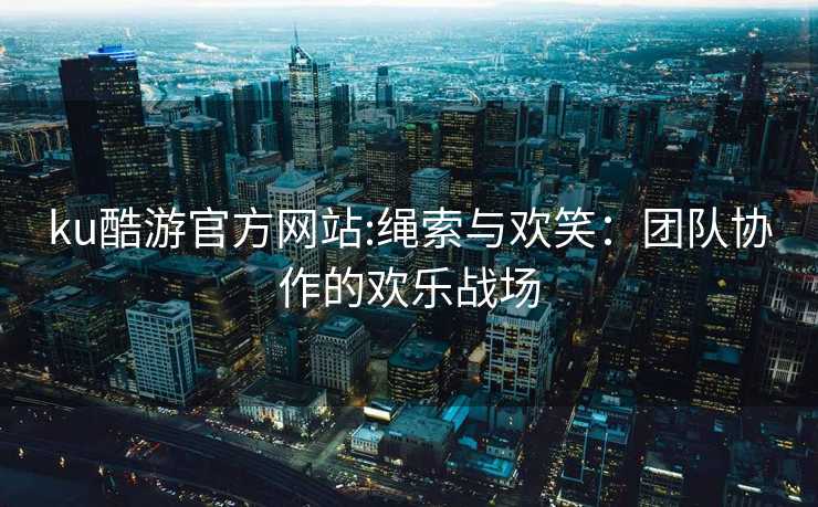ku酷游官方网站:绳索与欢笑：团队协作的欢乐战场