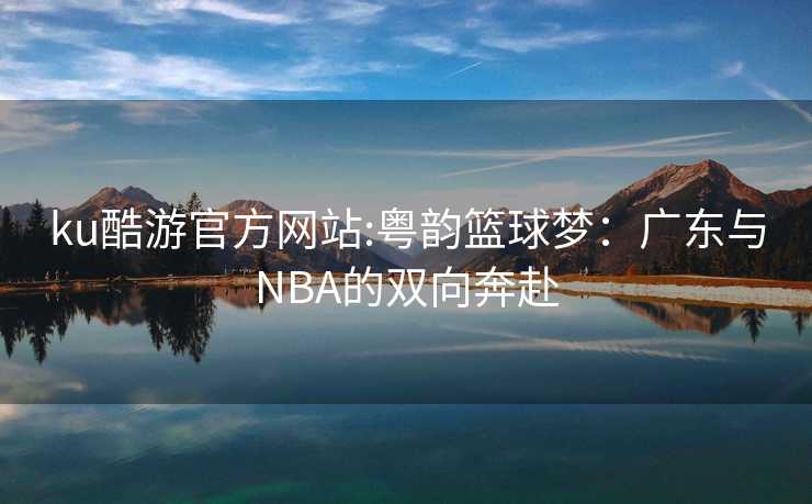 ku酷游官方网站:粤韵篮球梦：广东与NBA的双向奔赴