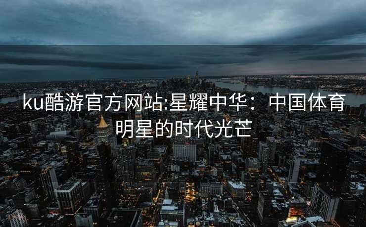 ku酷游官方网站:星耀中华：中国体育明星的时代光芒