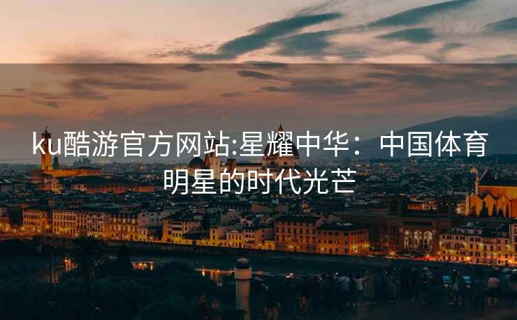 ku酷游官方网站:星耀中华：中国体育明星的时代光芒