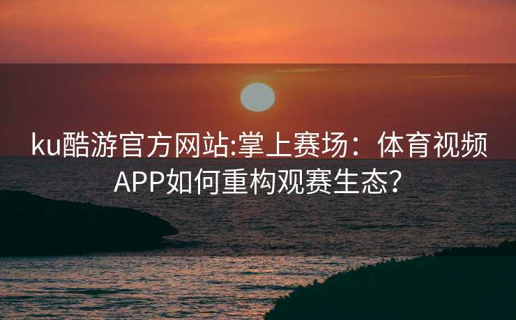 ku酷游官方网站:掌上赛场：体育视频APP如何重构观赛生态？