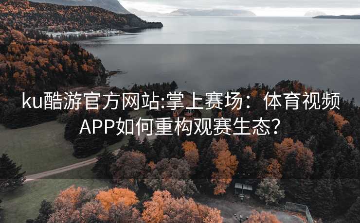 ku酷游官方网站:掌上赛场：体育视频APP如何重构观赛生态？