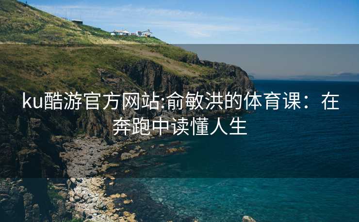 ku酷游官方网站:俞敏洪的体育课：在奔跑中读懂人生