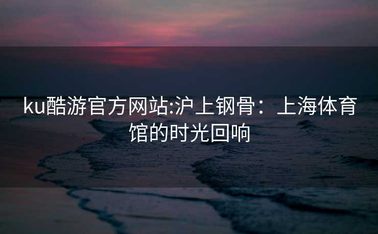 ku酷游官方网站:沪上钢骨：上海体育馆的时光回响