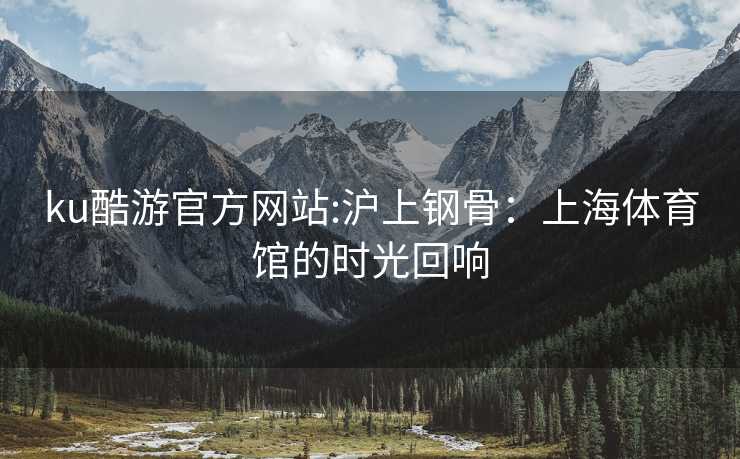 ku酷游官方网站:沪上钢骨：上海体育馆的时光回响