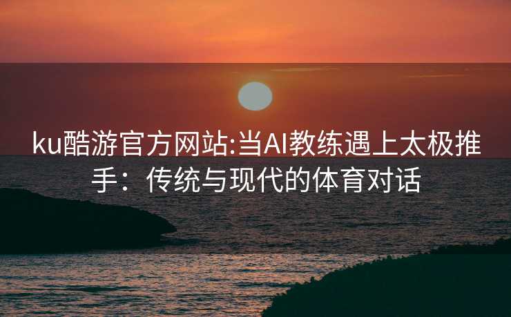 ku酷游官方网站:当AI教练遇上太极推手：传统与现代的体育对话