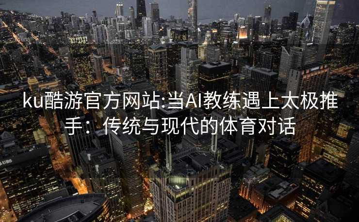 ku酷游官方网站:当AI教练遇上太极推手：传统与现代的体育对话