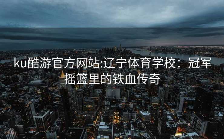 ku酷游官方网站:辽宁体育学校：冠军摇篮里的铁血传奇