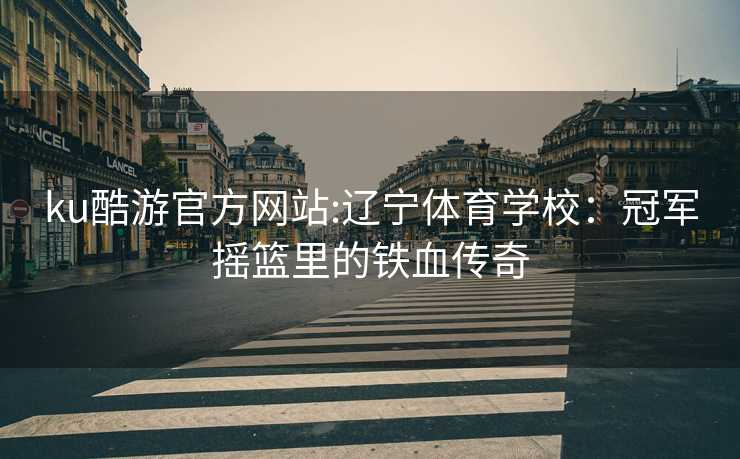 ku酷游官方网站:辽宁体育学校：冠军摇篮里的铁血传奇