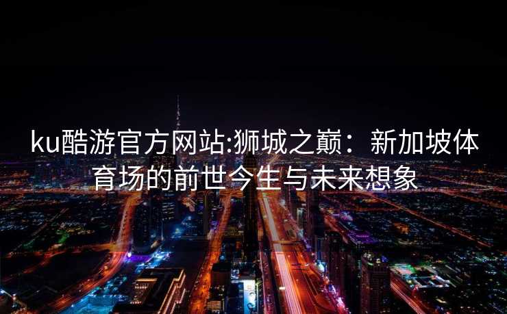 ku酷游官方网站:狮城之巅：新加坡体育场的前世今生与未来想象